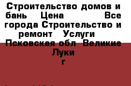 Строительство домов и бань  › Цена ­ 10 000 - Все города Строительство и ремонт » Услуги   . Псковская обл.,Великие Луки г.